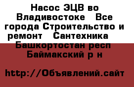 Насос ЭЦВ во Владивостоке - Все города Строительство и ремонт » Сантехника   . Башкортостан респ.,Баймакский р-н